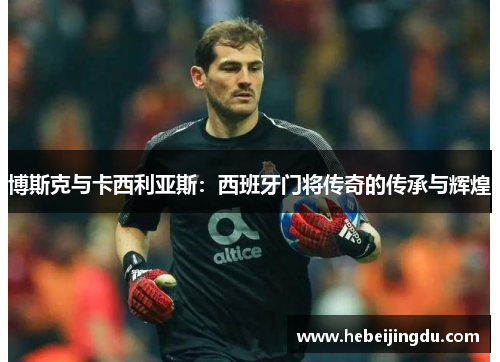 博斯克与卡西利亚斯：西班牙门将传奇的传承与辉煌