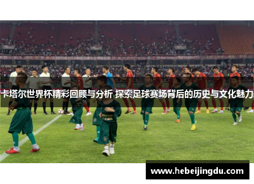 卡塔尔世界杯精彩回顾与分析 探索足球赛场背后的历史与文化魅力