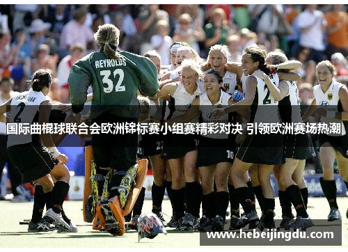 国际曲棍球联合会欧洲锦标赛小组赛精彩对决 引领欧洲赛场热潮