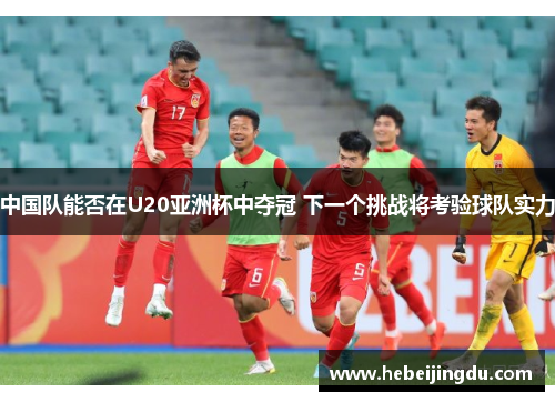 中国队能否在U20亚洲杯中夺冠 下一个挑战将考验球队实力