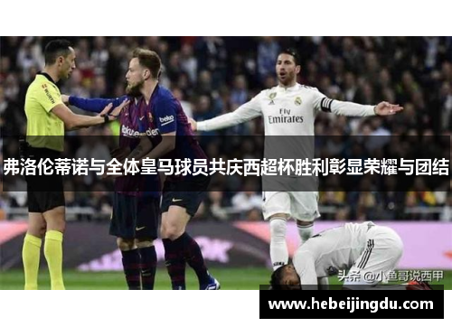 弗洛伦蒂诺与全体皇马球员共庆西超杯胜利彰显荣耀与团结