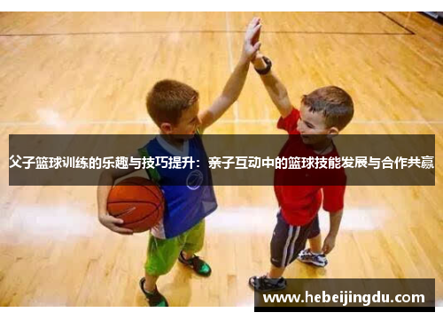 父子篮球训练的乐趣与技巧提升：亲子互动中的篮球技能发展与合作共赢