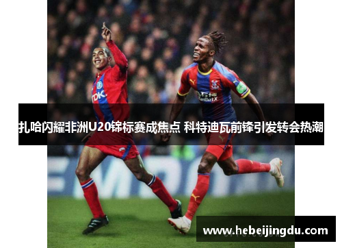 扎哈闪耀非洲U20锦标赛成焦点 科特迪瓦前锋引发转会热潮