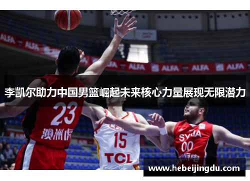 李凯尔助力中国男篮崛起未来核心力量展现无限潜力
